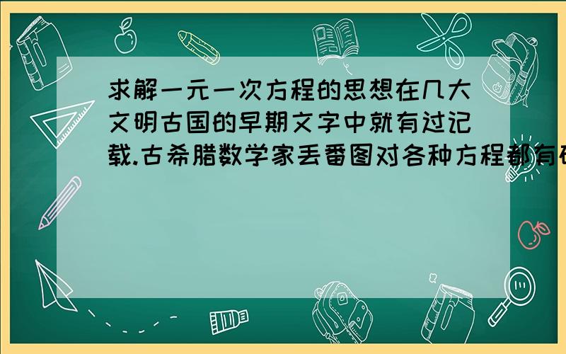 求解一元一次方程的思想在几大文明古国的早期文字中就有过记载.古希腊数学家丢番图对各种方程都有研究,他去世后,人们为他刻写了这样一个墓志铭：坟中安葬着丢番图,多么令人惊讶,他