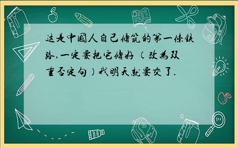 这是中国人自己修筑的第一条铁路,一定要把它修好 （改为双重否定句）我明天就要交了.