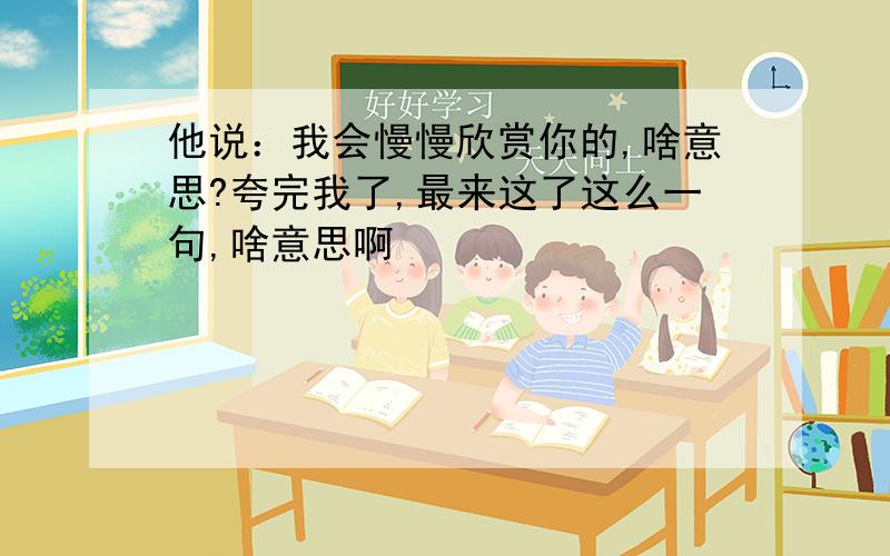 他说：我会慢慢欣赏你的,啥意思?夸完我了,最来这了这么一句,啥意思啊