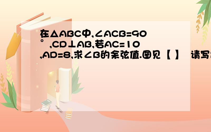 在△ABC中,∠ACB=90°,CD⊥AB,若AC=10,AD=8,求∠B的余弦值.图见【 】  请写出步骤.