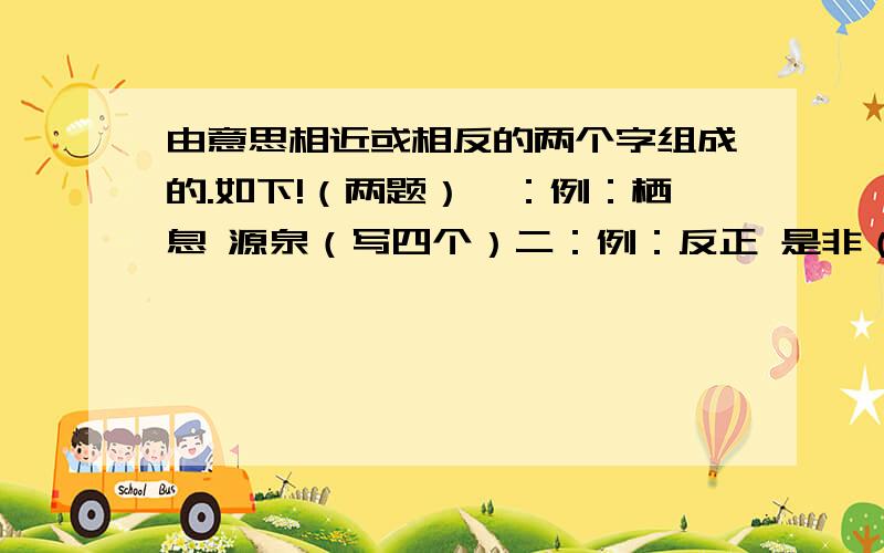 由意思相近或相反的两个字组成的.如下!（两题）一：例：栖息 源泉（写四个）二：例：反正 是非（写四个）请说出原因,我再补充）