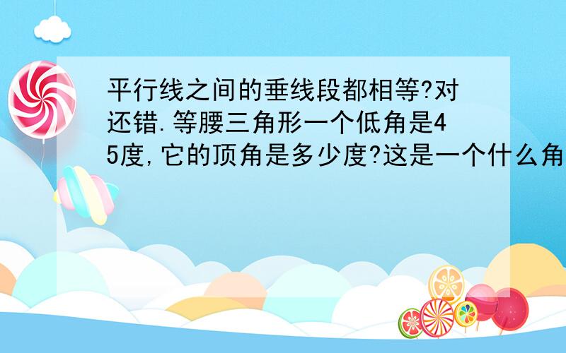 平行线之间的垂线段都相等?对还错.等腰三角形一个低角是45度,它的顶角是多少度?这是一个什么角?急用