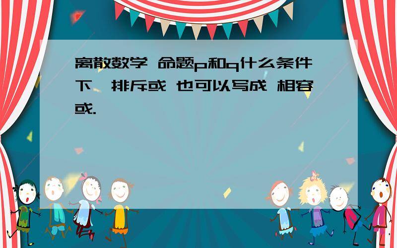 离散数学 命题p和q什么条件下,排斥或 也可以写成 相容或.