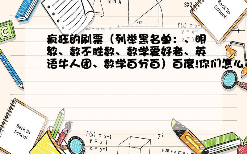 疯狂的刷票（列举黑名单：、明教、数不胜数、数学爱好者、英语牛人团、数学百分百）百度!你们怎么不管管!我的采纳率——原来是【百分之83】,现在降为【百分之21】!全部是刷票引起的!