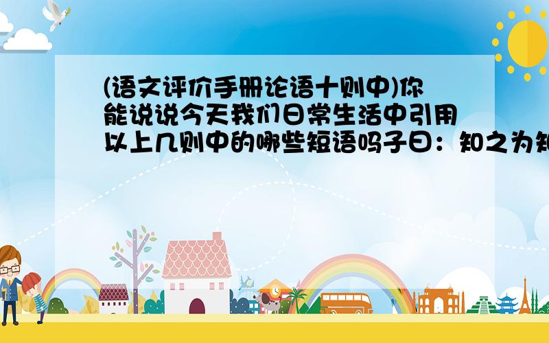 (语文评价手册论语十则中)你能说说今天我们日常生活中引用以上几则中的哪些短语吗子曰：知之为知之,不知为不知.子曰：吾尝终日不食,终夜不寝,以思,无益,不如学也.子曰：弟子入则孝,出