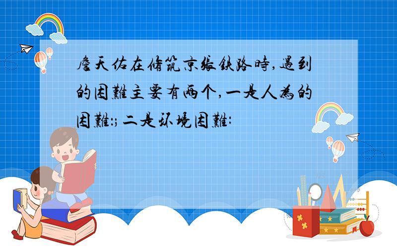 詹天佑在修筑京张铁路时,遇到的困难主要有两个,一是人为的困难：;二是环境困难: