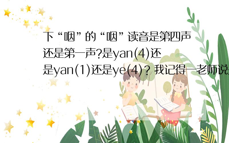 下“咽”的“咽”读音是第四声还是第一声?是yan(4)还是yan(1)还是ye(4)？我记得一老师说是yan(1),下咽是指下到咽喉里。