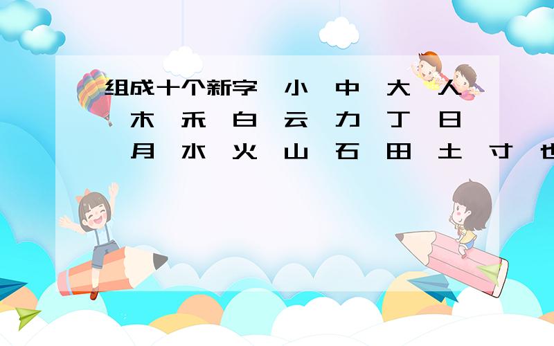 组成十个新字,小,中,大,人,木,禾,白,云,力,丁,日,月,水,火,山,石,田,土,寸,也