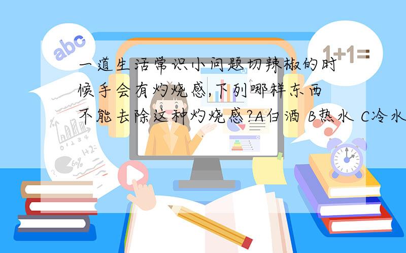 一道生活常识小问题切辣椒的时候手会有灼烧感,下列哪样东西不能去除这种灼烧感?A白酒 B热水 C冷水 D食醋我说的是不能去除!是不能!