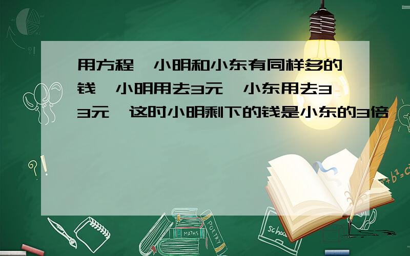 用方程,小明和小东有同样多的钱,小明用去3元,小东用去33元,这时小明剩下的钱是小东的3倍,小明,小东,两人原来各有多少元?