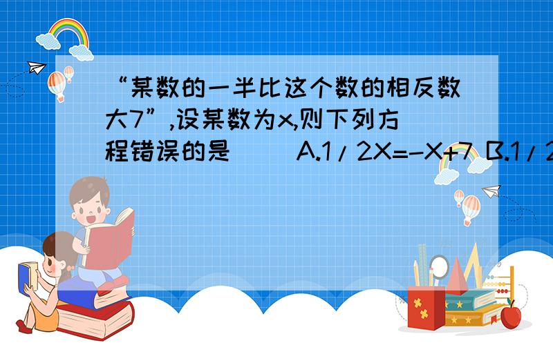 “某数的一半比这个数的相反数大7”,设某数为x,则下列方程错误的是（） A.1/2X=-X+7 B.1/2X+7=-XC.1/2X-7=-X D.1/2X+X=7