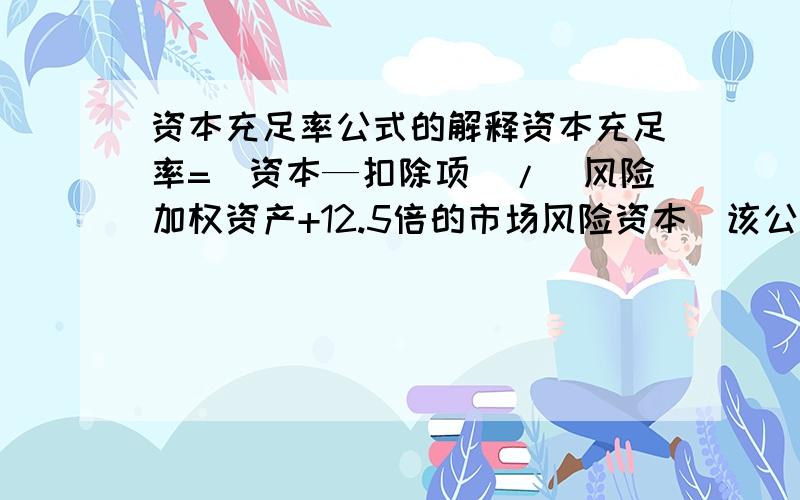 资本充足率公式的解释资本充足率=(资本—扣除项)/(风险加权资产+12.5倍的市场风险资本)该公式中各项的具体内容是什么?最好能用实例说明,正是因为在百度百科上看不明白,百科里更没有解