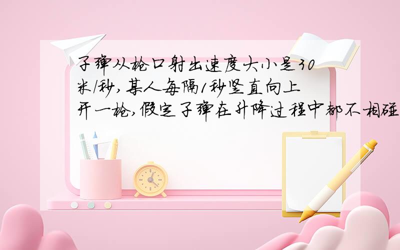 子弹从枪口射出速度大小是30米／秒,某人每隔1秒竖直向上开一枪,假定子弹在升降过程中都不相碰,试求：