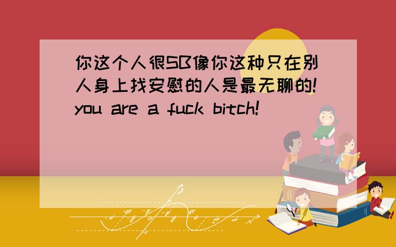 你这个人很SB像你这种只在别人身上找安慰的人是最无聊的!you are a fuck bitch!