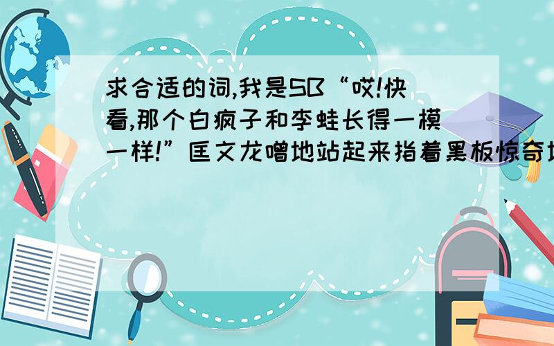 求合适的词,我是SB“哎!快看,那个白疯子和李蛙长得一模一样!”匡文龙噌地站起来指着黑板惊奇地说,全班同学被这突如其来的奇异现像吸引住了,都津津有味地看着黑板上的肯和隆在对打,听