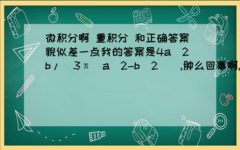 微积分啊 重积分 和正确答案貌似差一点我的答案是4a^2b/[3π（a^2-b^2)],肿么回事啊,正确答案是4a/3π,