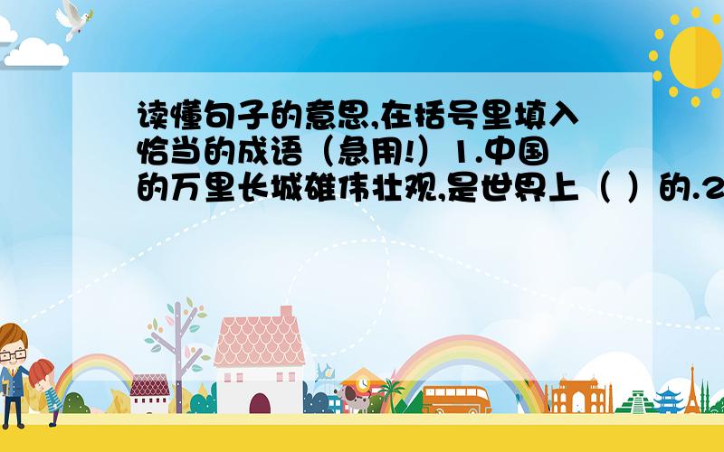 读懂句子的意思,在括号里填入恰当的成语（急用!）1.中国的万里长城雄伟壮观,是世界上（ ）的.2.听了王刚在树林里的历险经过,好朋友张明瞪大了眼睛,一副（ ）的神情,仿佛他在听述（ ）.3