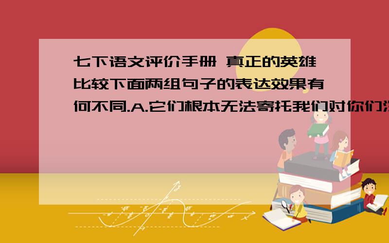 七下语文评价手册 真正的英雄比较下面两组句子的表达效果有何不同.A.它们根本无法寄托我们对你们深深爱着的、同时也是我们所敬佩的英勇献身的人们的哀思.B.它们根本无法寄托我们的哀