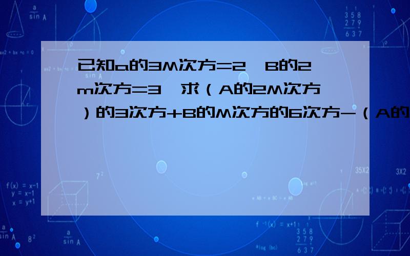 已知a的3M次方=2,B的2m次方=3,求（A的2M次方）的3次方+B的M次方的6次方-（A的2次方B )的3次方×BM的值救