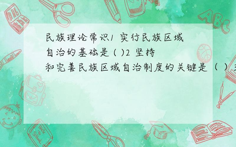 民族理论常识1 实行民族区域自治的基础是 ( )2 坚持和完善民族区域自治制度的关键是（ ）3 实行民族区域自治制度的标志（ )4 实行民族区域自治制度的核心是（ ）