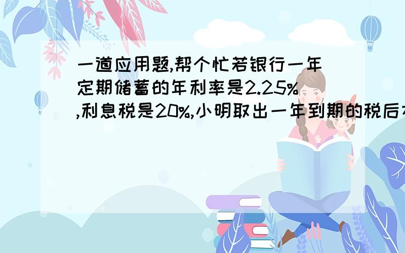 一道应用题,帮个忙若银行一年定期储蓄的年利率是2.25%,利息税是20%,小明取出一年到期的税后本利和共1527元,问小明的父亲存了多少元?