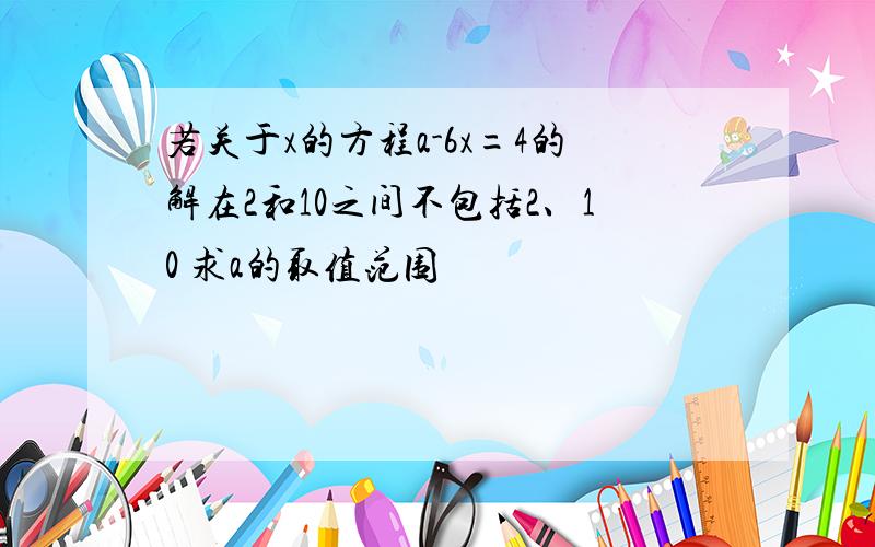 若关于x的方程a-6x=4的解在2和10之间不包括2、10 求a的取值范围