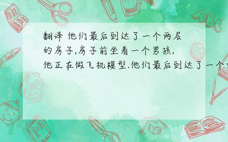 翻译 他们最后到达了一个两层的房子,房子前坐着一个男孩,他正在做飞机模型.他们最后到达了一个两层的房子,房子前坐着一个男孩,他正在做飞机模型.（PS不要翻译成3个句子好吗.用一下从