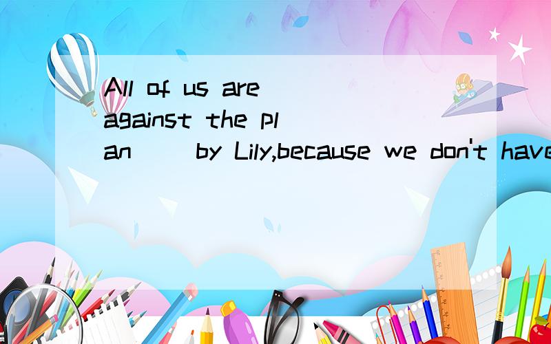 All of us are against the plan() by Lily,because we don't have enough money to carry it out.A put forward B having been put forward C putting forward D to put forward 这是考非谓语的,,请问B为什么不对?我觉得这用B项更恰当!完成+