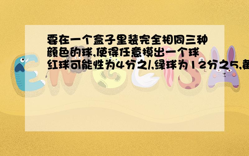 要在一个盒子里装完全相同三种颜色的球,使得任意摸出一个球红球可能性为4分之/,绿球为12分之5,黄球为3分之/,三种颜色的球应各装几个