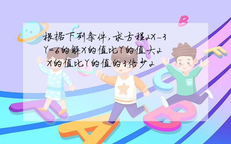 根据下列条件,求方程2X-3Y=6的解X的值比Y的值大2 X的值比Y的值的3倍少2