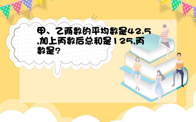 甲、乙两数的平均数是42.5,加上丙数后总和是125,丙数是?