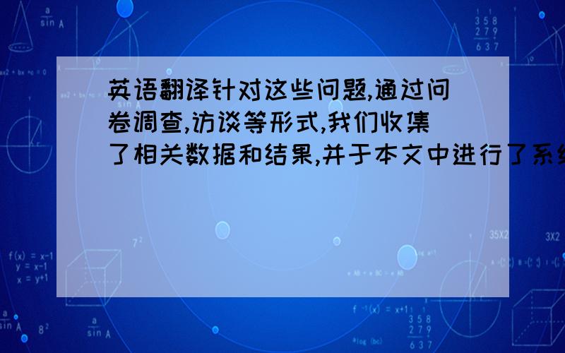 英语翻译针对这些问题,通过问卷调查,访谈等形式,我们收集了相关数据和结果,并于本文中进行了系统的陈述,并且提出了相应的对策,以改善现状.