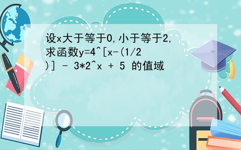 设x大于等于0,小于等于2,求函数y=4^[x-(1/2)] - 3*2^x + 5 的值域