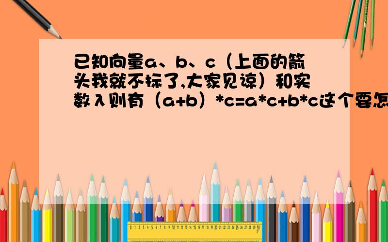 已知向量a、b、c（上面的箭头我就不标了,大家见谅）和实数λ则有（a+b）*c=a*c+b*c这个要怎么理解的?或者说能不能简单地证明一下?（λa）*b=λ（a*b）=a*（λb）→如果这里的λ也变成一个向量,