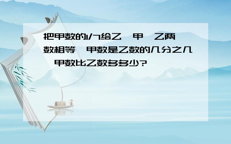 把甲数的1/7给乙,甲、乙两数相等,甲数是乙数的几分之几,甲数比乙数多多少?