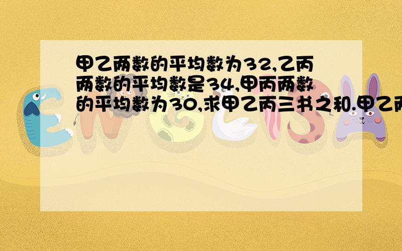 甲乙两数的平均数为32,乙丙两数的平均数是34,甲丙两数的平均数为30,求甲乙丙三书之和.甲乙两数的平均数为32,乙丙两数的平均数是34，甲丙两数的平均数为30，求甲乙丙三数各是多少？