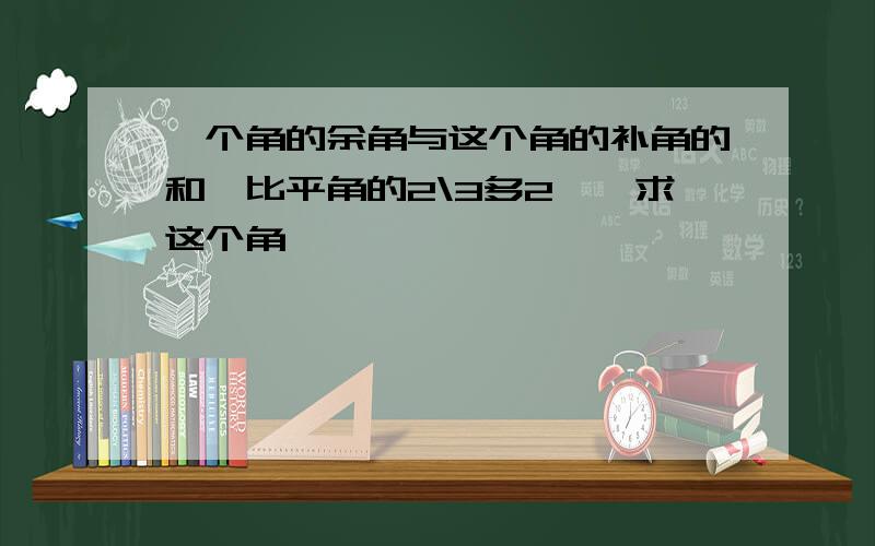 一个角的余角与这个角的补角的和,比平角的2\3多2°,求这个角