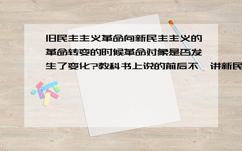 旧民主主义革命向新民主主义的革命转变的时候革命对象是否发生了变化?教科书上说的前后不一讲新民主主义革命的时候说革命对象和旧民主主义革命一样都是帝国主义和封建主义,没有变