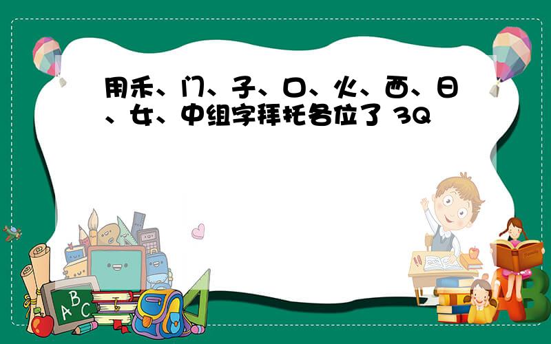 用禾、门、子、口、火、西、日、女、中组字拜托各位了 3Q