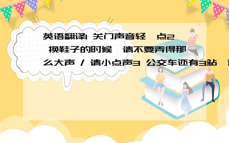 英语翻译1 关门声音轻一点2 换鞋子的时候,请不要弄得那么大声 / 请小点声3 公交车还有3站,就到达终点了4 等你后悔的时候,不要怪我今天没有提醒你5 每当下雨的时候,那个屋顶就漏雨,已经修