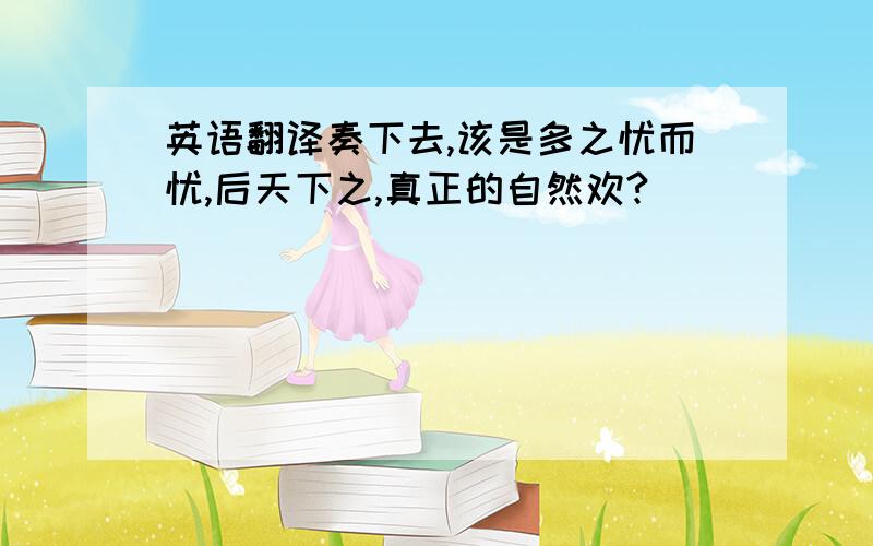 英语翻译奏下去,该是多之忧而忧,后天下之,真正的自然欢?