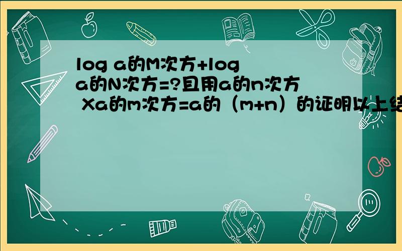 log a的M次方+log a的N次方=?且用a的n次方 Xa的m次方=a的（m+n）的证明以上结论