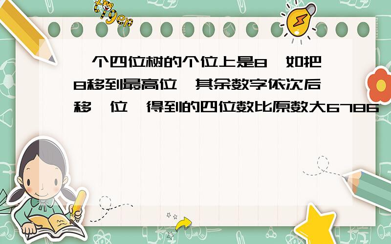 一个四位树的个位上是8,如把8移到最高位,其余数字依次后移一位,得到的四位数比原数大6786,原来四位数是多