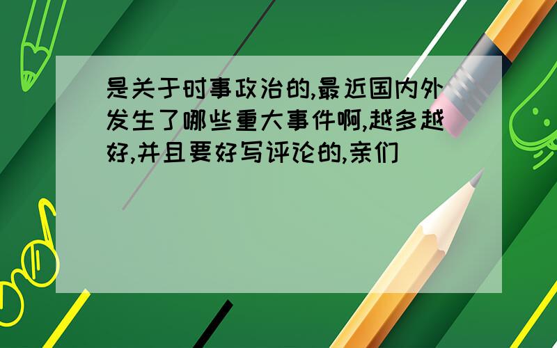 是关于时事政治的,最近国内外发生了哪些重大事件啊,越多越好,并且要好写评论的,亲们