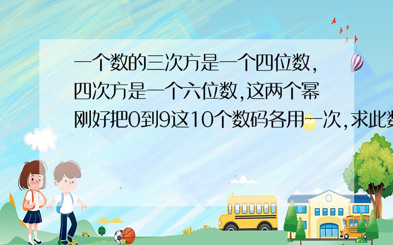 一个数的三次方是一个四位数,四次方是一个六位数,这两个幂刚好把0到9这10个数码各用一次,求此数一个数的三次方是一个四位数,四次方是一个六位数,这两次乘方的结果刚好把0到9这10个数码