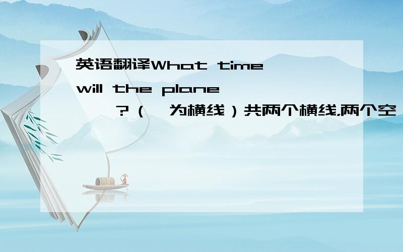 英语翻译What time will the plane一一？（一为横线）共两个横线，两个空