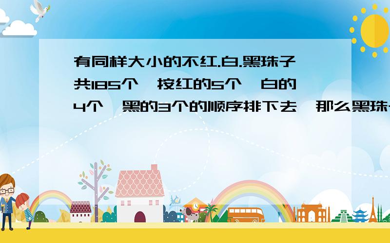 有同样大小的不红.白.黑珠子共185个,按红的5个,白的4个,黑的3个的顺序排下去,那么黑珠子共有多少个/第69个是哪种颜色的珠子/