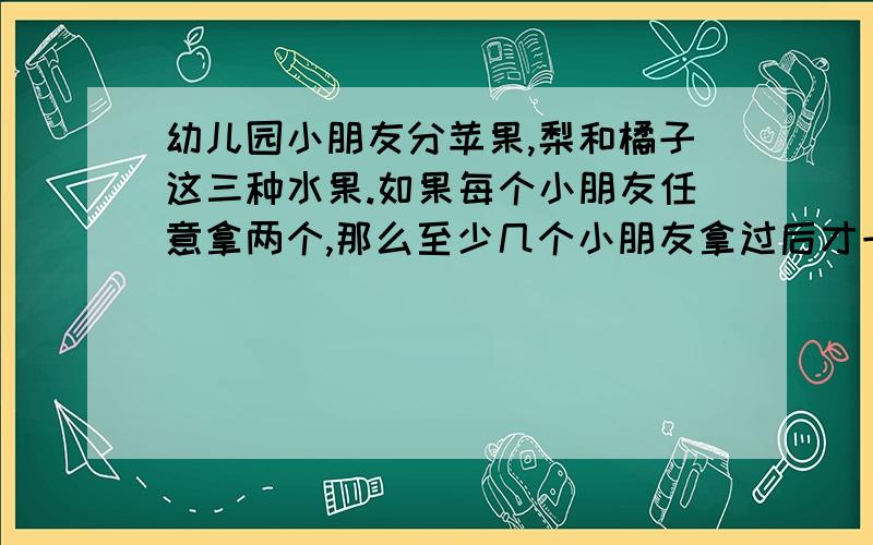 幼儿园小朋友分苹果,梨和橘子这三种水果.如果每个小朋友任意拿两个,那么至少几个小朋友拿过后才一定能出现两人拿的水果是相同的.