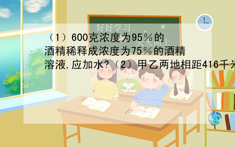 （1）600克浓度为95％的酒精稀释成浓度为75％的酒精溶液,应加水?（2）甲乙两地相距416千米,一辆汽车从甲地开往乙地每小时行32千米,汽车开出一小时后一辆摩托车从乙地开往甲地速度是汽车