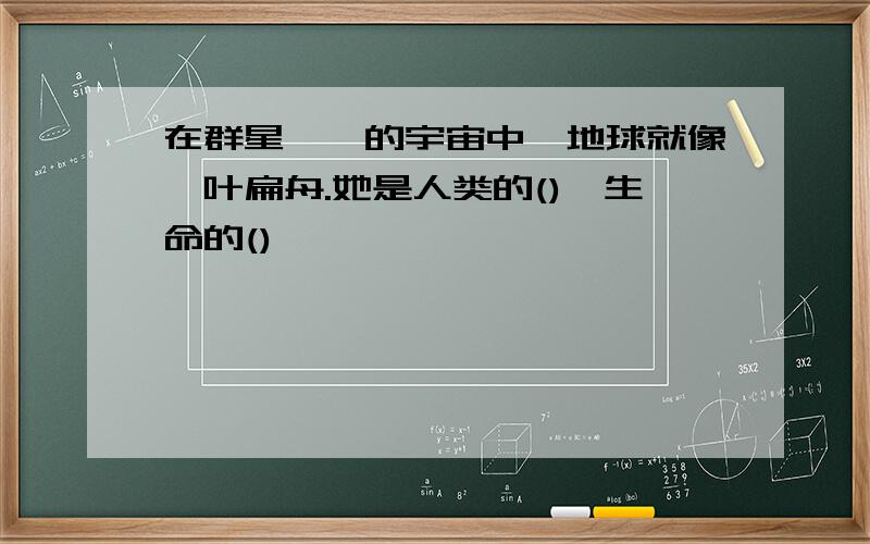 在群星璀璨的宇宙中,地球就像一叶扁舟.她是人类的(),生命的()